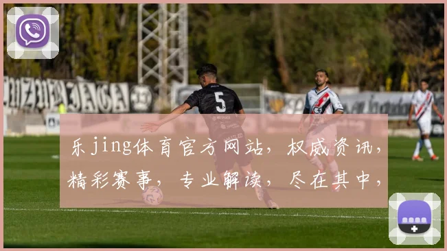 乐jing体育官方网站，权威资讯，精彩赛事，专业解读，尽在其中，不容错过