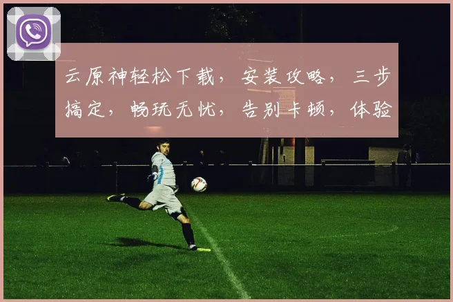 云原神轻松下载，安装攻略，三步搞定，畅玩无忧，告别卡顿，体验极致