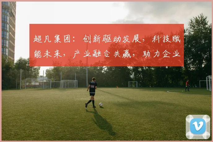 超凡集团：创新驱动发展，科技赋能未来，产业融合共赢，助力企业腾飞之路